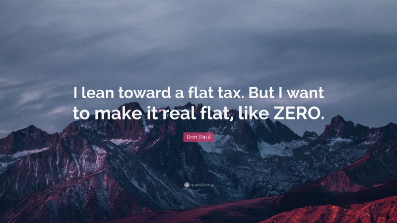 Ron Paul Quote: “I lean toward a flat tax. But I want to make it real flat, like ZERO.”