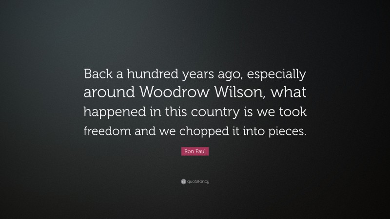 Ron Paul Quote: “Back a hundred years ago, especially around Woodrow Wilson, what happened in this country is we took freedom and we chopped it into pieces.”