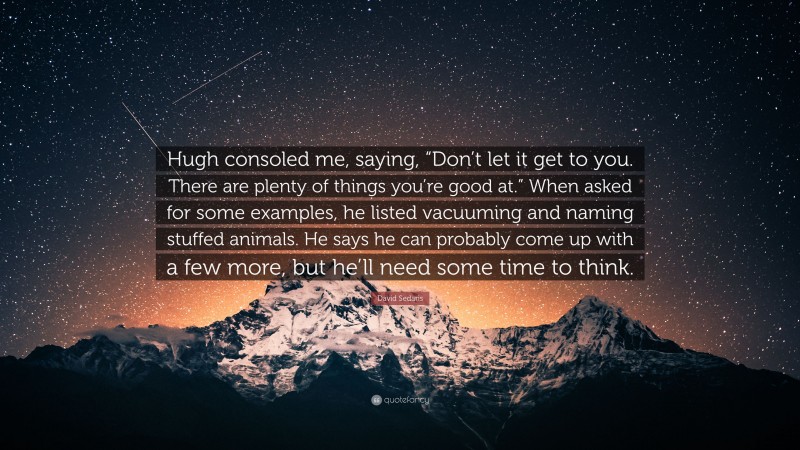 David Sedaris Quote: “Hugh consoled me, saying, “Don’t let it get to you. There are plenty of things you’re good at.” When asked for some examples, he listed vacuuming and naming stuffed animals. He says he can probably come up with a few more, but he’ll need some time to think.”