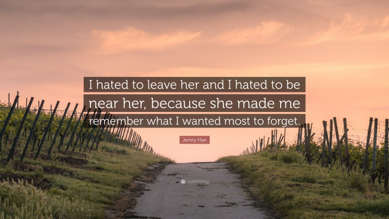 Jenny Han Quote: “I hated to leave her and I hated to be near her, because she made me remember what I wanted most to forget.”