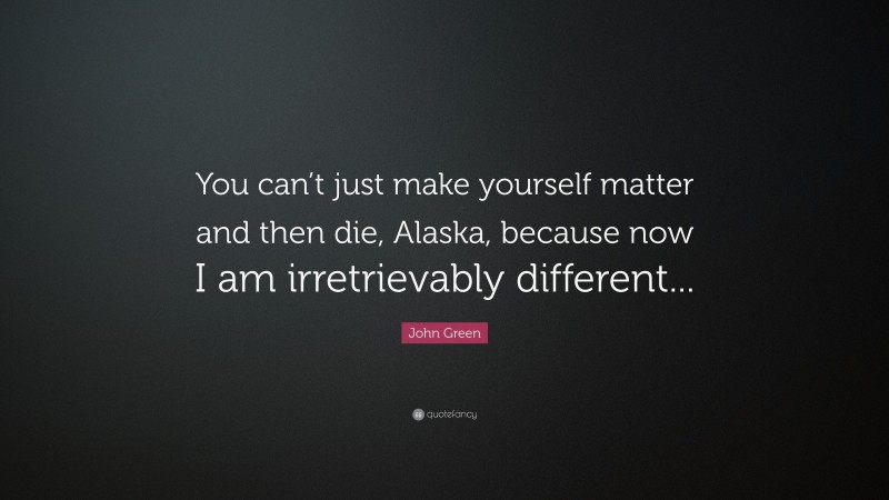 John Green Quote: “You can’t just make yourself matter and then die, Alaska, because now I am irretrievably different...”