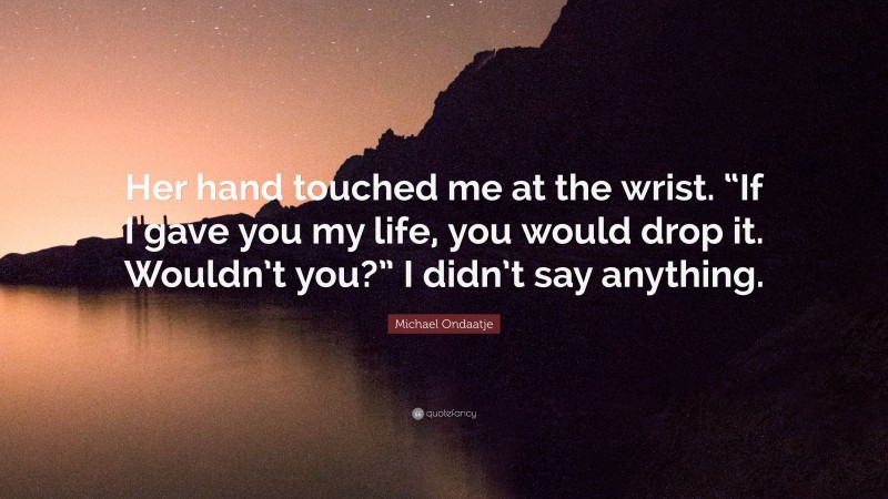 Michael Ondaatje Quote: “Her hand touched me at the wrist. “If I gave you my life, you would drop it. Wouldn’t you?” I didn’t say anything.”