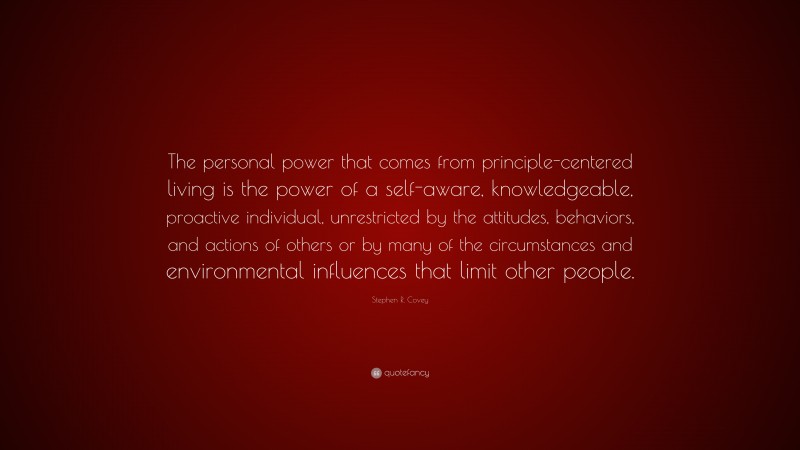Stephen R. Covey Quote: “The personal power that comes from principle-centered living is the power of a self-aware, knowledgeable, proactive individual, unrestricted by the attitudes, behaviors, and actions of others or by many of the circumstances and environmental influences that limit other people.”