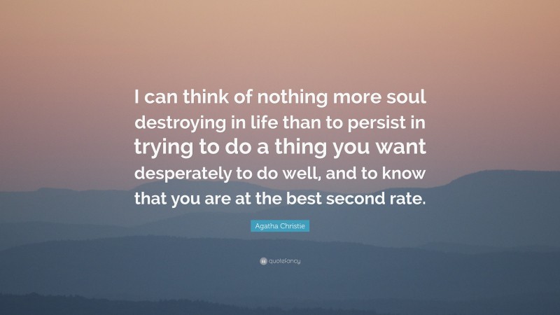 Agatha Christie Quote: “I can think of nothing more soul destroying in life than to persist in trying to do a thing you want desperately to do well, and to know that you are at the best second rate.”