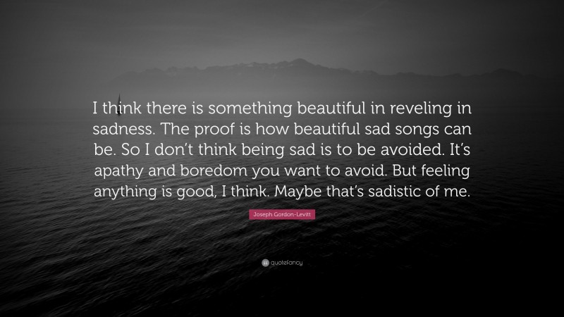 Joseph Gordon-Levitt Quote: “I think there is something beautiful in reveling in sadness. The proof is how beautiful sad songs can be. So I don’t think being sad is to be avoided. It’s apathy and boredom you want to avoid. But feeling anything is good, I think. Maybe that’s sadistic of me.”
