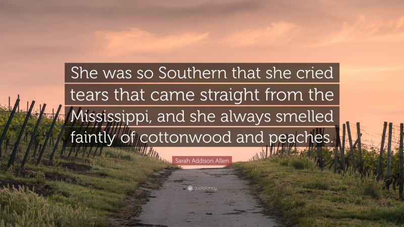 Sarah Addison Allen Quote: “She was so Southern that she cried tears that came straight from the Mississippi, and she always smelled faintly of cottonwood and peaches.”
