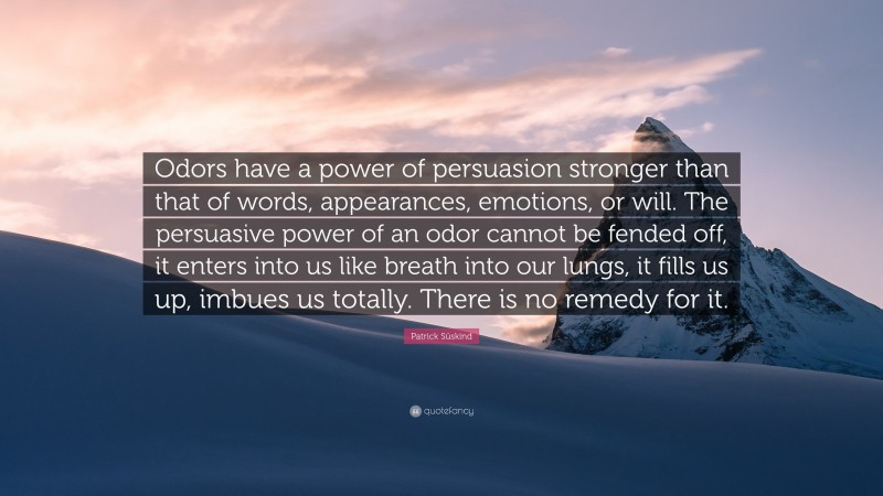 Patrick Süskind Quote: “Odors have a power of persuasion stronger than that of words, appearances, emotions, or will. The persuasive power of an odor cannot be fended off, it enters into us like breath into our lungs, it fills us up, imbues us totally. There is no remedy for it.”
