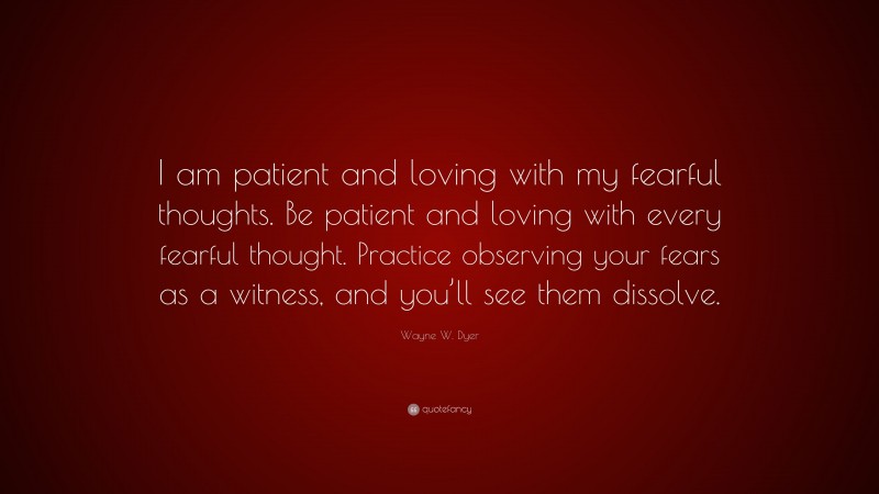 Wayne W. Dyer Quote: “I am patient and loving with my fearful thoughts. Be patient and loving with every fearful thought. Practice observing your fears as a witness, and you’ll see them dissolve.”