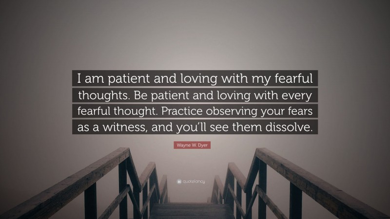 Wayne W. Dyer Quote: “I am patient and loving with my fearful thoughts. Be patient and loving with every fearful thought. Practice observing your fears as a witness, and you’ll see them dissolve.”