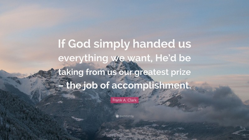 Frank A. Clark Quote: “If God simply handed us everything we want, He’d be taking from us our greatest prize – the job of accomplishment.”