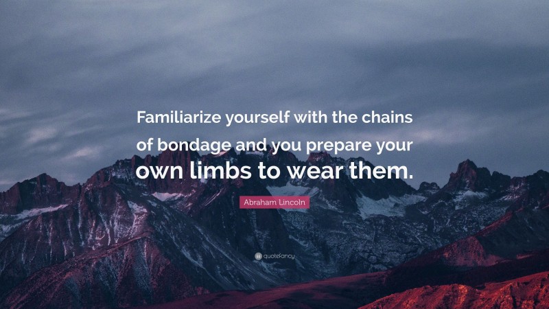 Abraham Lincoln Quote: “Familiarize yourself with the chains of bondage and you prepare your own limbs to wear them.”
