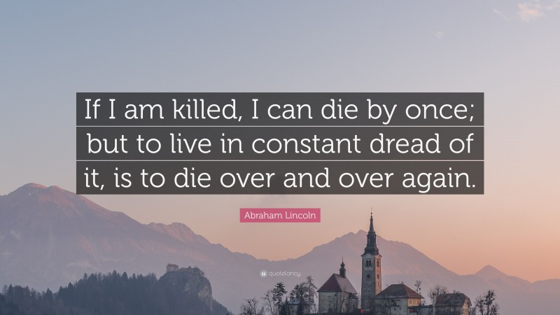 Abraham Lincoln Quote: “If I am killed, I can die by once; but to live in constant dread of it, is to die over and over again.”