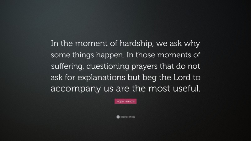 Pope Francis Quote: “In the moment of hardship, we ask why some things happen. In those moments of suffering, questioning prayers that do not ask for explanations but beg the Lord to accompany us are the most useful.”