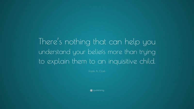 Frank A. Clark Quote: “There’s nothing that can help you understand your beliefs more than trying to explain them to an inquisitive child.”
