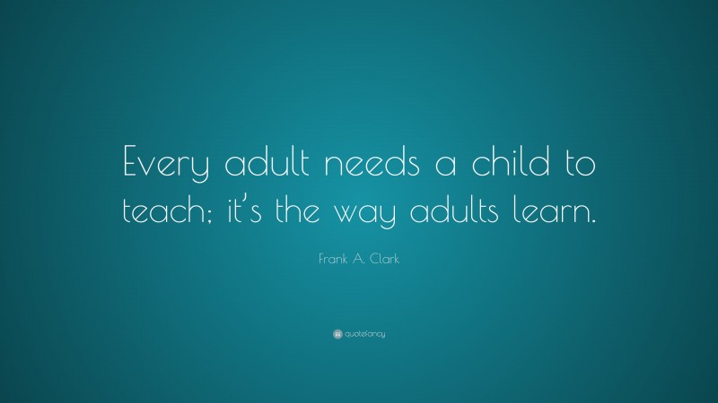 Frank A. Clark Quote: “Every adult needs a child to teach; it’s the way adults learn.”