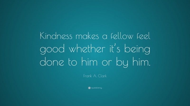 Frank A. Clark Quote: “Kindness makes a fellow feel good whether it’s being done to him or by him.”