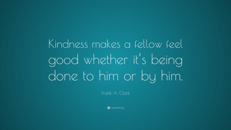 Frank A. Clark Quote: “Kindness makes a fellow feel good whether it’s being done to him or by him.”
