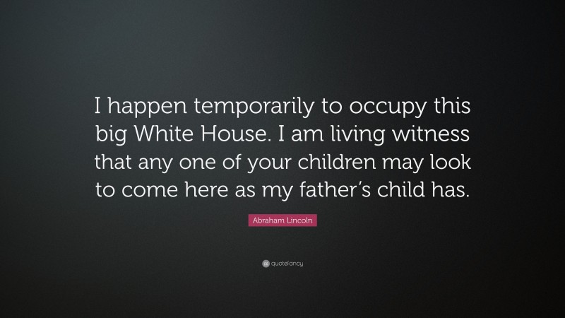 Abraham Lincoln Quote: “I happen temporarily to occupy this big White House. I am living witness that any one of your children may look to come here as my father’s child has.”