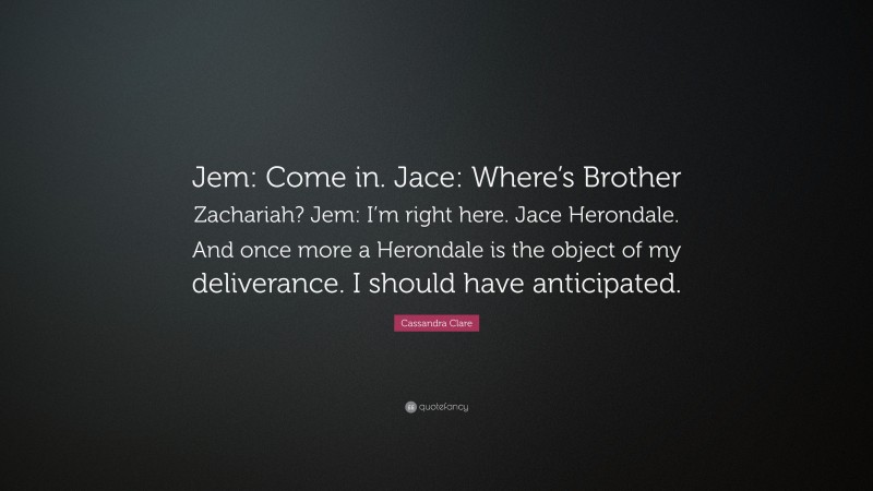 Cassandra Clare Quote: “Jem: Come in. Jace: Where’s Brother Zachariah? Jem: I’m right here. Jace Herondale. And once more a Herondale is the object of my deliverance. I should have anticipated.”
