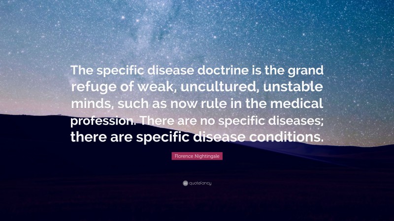 Florence Nightingale Quote: “The specific disease doctrine is the grand refuge of weak, uncultured, unstable minds, such as now rule in the medical profession. There are no specific diseases; there are specific disease conditions.”