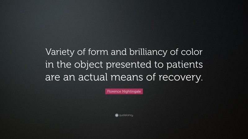Florence Nightingale Quote: “Variety of form and brilliancy of color in the object presented to patients are an actual means of recovery.”