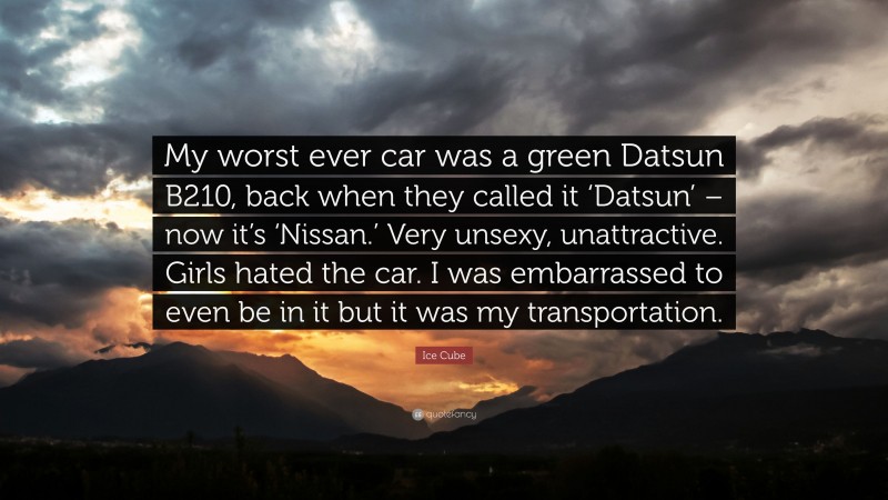 Ice Cube Quote: “My worst ever car was a green Datsun B210, back when they called it ‘Datsun’ – now it’s ‘Nissan.’ Very unsexy, unattractive. Girls hated the car. I was embarrassed to even be in it but it was my transportation.”