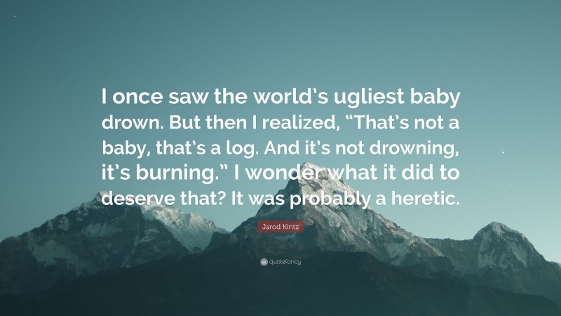 Jarod Kintz Quote: “I once saw the world’s ugliest baby drown. But then I realized, “That’s not a baby, that’s a log. And it’s not drowning, it’s burning.” I wonder what it did to deserve that? It was probably a heretic.”