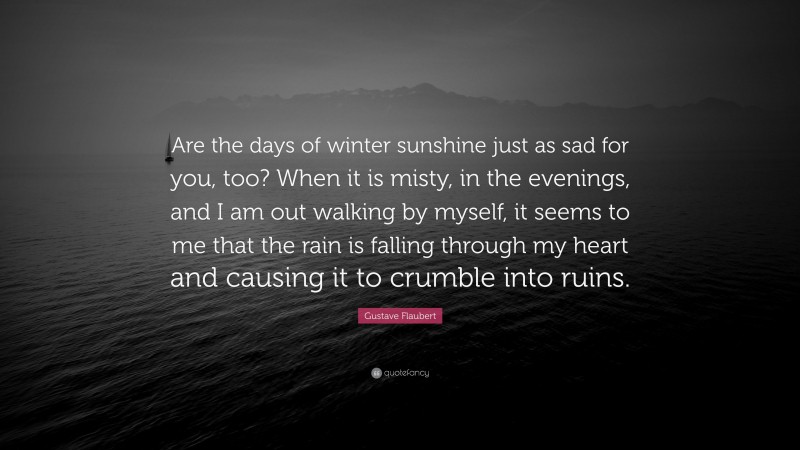 Gustave Flaubert Quote: “Are the days of winter sunshine just as sad for you, too? When it is misty, in the evenings, and I am out walking by myself, it seems to me that the rain is falling through my heart and causing it to crumble into ruins.”