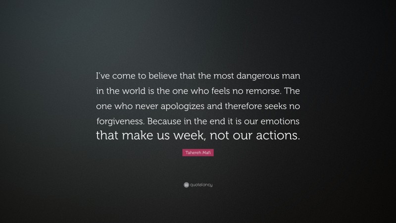 Tahereh Mafi Quote: “I’ve come to believe that the most dangerous man in the world is the one who feels no remorse. The one who never apologizes and therefore seeks no forgiveness. Because in the end it is our emotions that make us week, not our actions.”