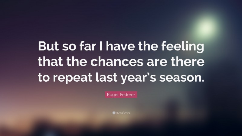 Roger Federer Quote: “But so far I have the feeling that the chances are there to repeat last year’s season.”