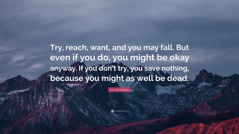 Ann Brashares Quote: “Try, reach, want, and you may fall. But even if you do, you might be okay anyway. If you don’t try, you save nothing, because you might as well be dead.”