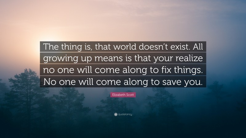 Elizabeth Scott Quote: “The thing is, that world doesn’t exist. All growing up means is that your realize no one will come along to fix things. No one will come along to save you.”