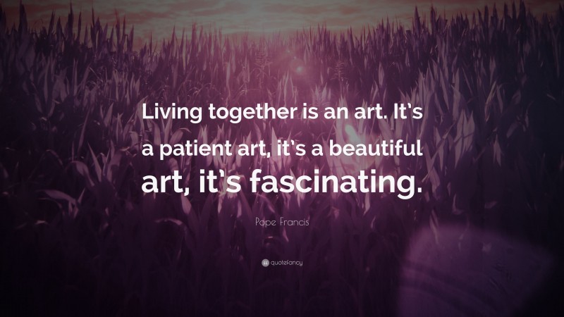 Pope Francis Quote: “Living together is an art. It’s a patient art, it’s a beautiful art, it’s fascinating.”