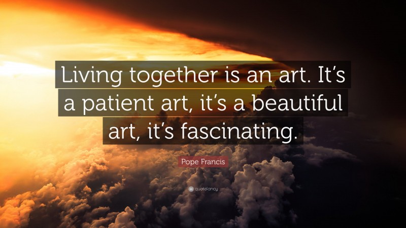 Pope Francis Quote: “Living together is an art. It’s a patient art, it’s a beautiful art, it’s fascinating.”