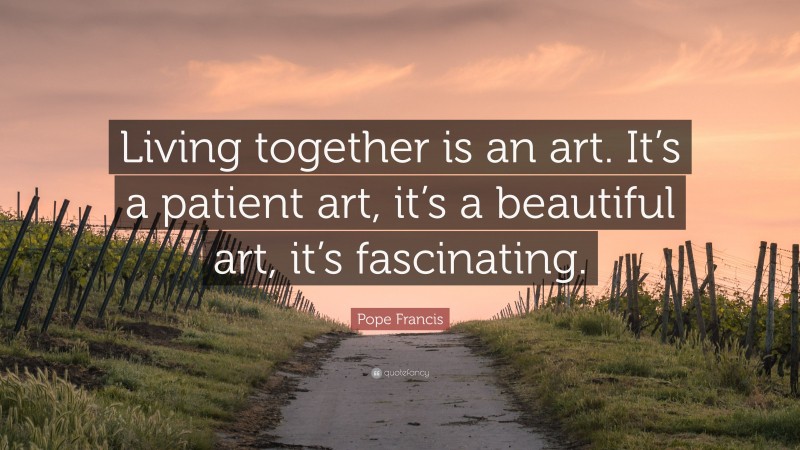 Pope Francis Quote: “Living together is an art. It’s a patient art, it’s a beautiful art, it’s fascinating.”