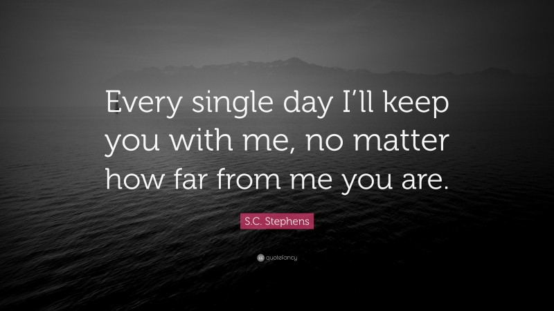 S.C. Stephens Quote: “Every single day I’ll keep you with me, no matter how far from me you are.”