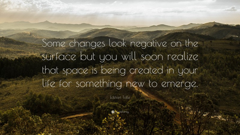Eckhart Tolle Quote: “Some changes look negative on the surface but you will soon realize that space is being created in your life for something new to emerge.”