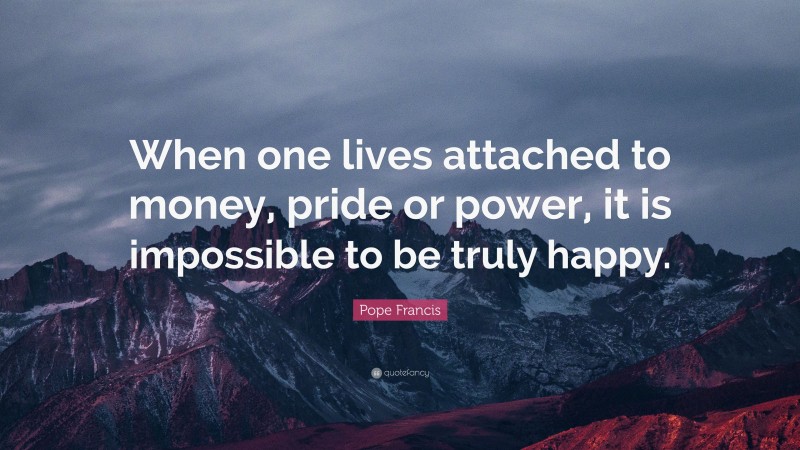 Pope Francis Quote: “When one lives attached to money, pride or power, it is impossible to be truly happy.”