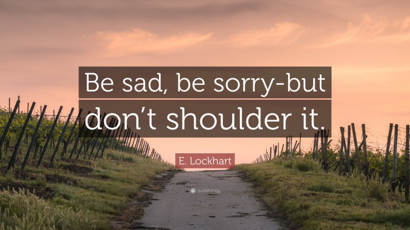 E. Lockhart Quote: “Be sad, be sorry-but don’t shoulder it.”