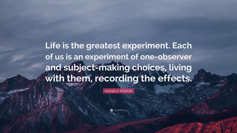 George A. Sheehan Quote: “Life is the greatest experiment. Each of us is an experiment of one-observer and subject-making choices, living with them, recording the effects.”