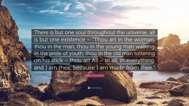 Swami Vivekananda Quote: “There is but one soul throughout the universe, all is but one existence – “Thou art in the woman, thou in the man, thou in the young man walking in the pride of youth, thou in the old man tottering on his stick – thou art All – in all, in everything, and I am thee, because I am made from thee.””