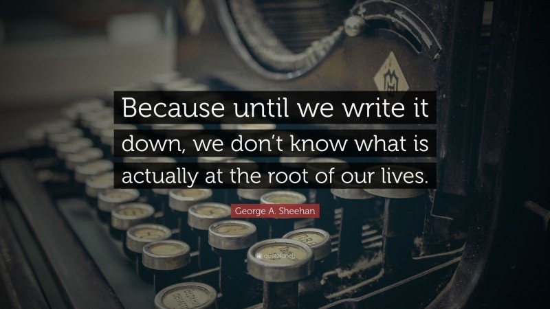 George A. Sheehan Quote: “Because until we write it down, we don’t know what is actually at the root of our lives.”