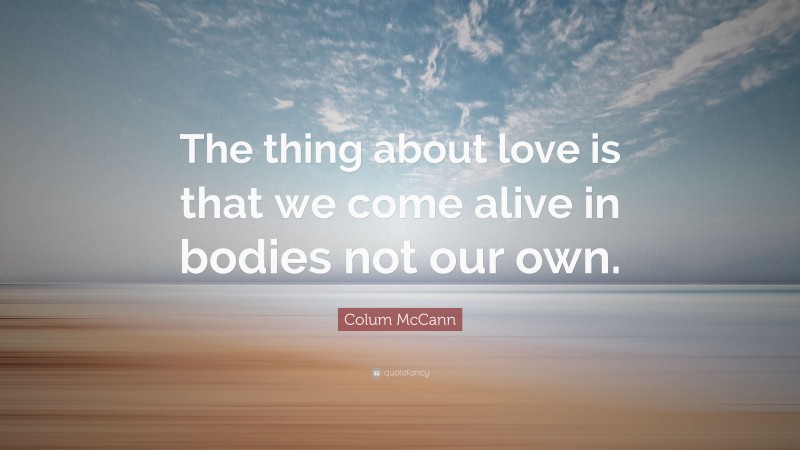 Colum McCann Quote: “The thing about love is that we come alive in bodies not our own.”
