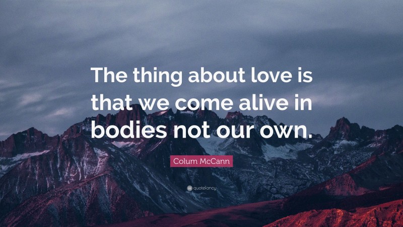 Colum McCann Quote: “The thing about love is that we come alive in bodies not our own.”