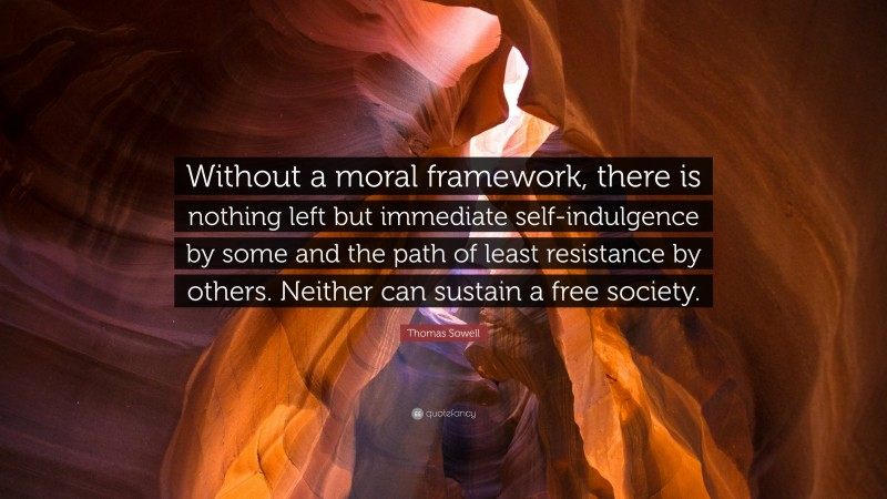 Thomas Sowell Quote: “Without a moral framework, there is nothing left but immediate self-indulgence by some and the path of least resistance by others. Neither can sustain a free society.”