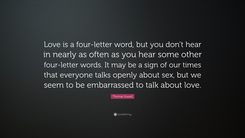 Thomas Sowell Quote: “Love is a four-letter word, but you don’t hear in nearly as often as you hear some other four-letter words. It may be a sign of our times that everyone talks openly about sex, but we seem to be embarrassed to talk about love.”