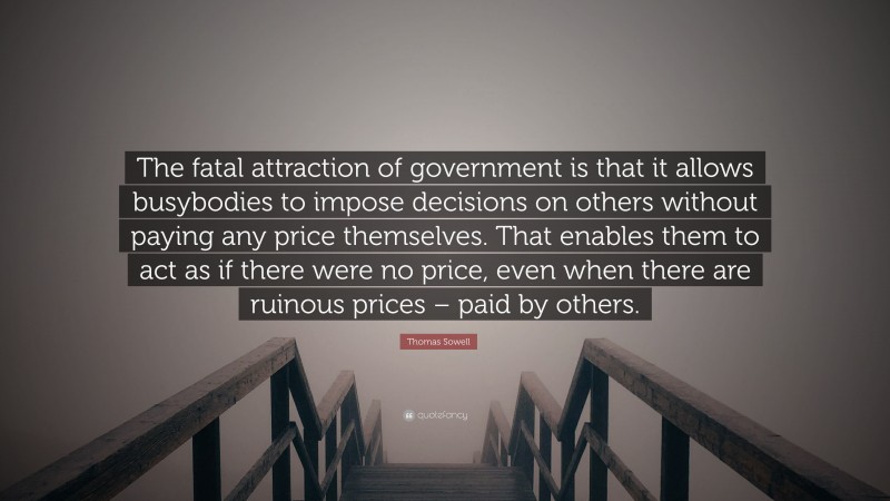 Thomas Sowell Quote: “The fatal attraction of government is that it allows busybodies to impose decisions on others without paying any price themselves. That enables them to act as if there were no price, even when there are ruinous prices – paid by others.”
