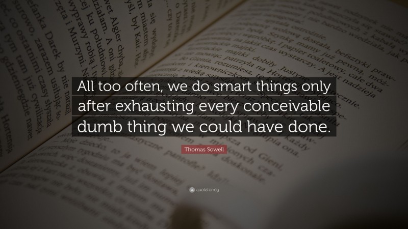 Thomas Sowell Quote: “All too often, we do smart things only after exhausting every conceivable dumb thing we could have done.”