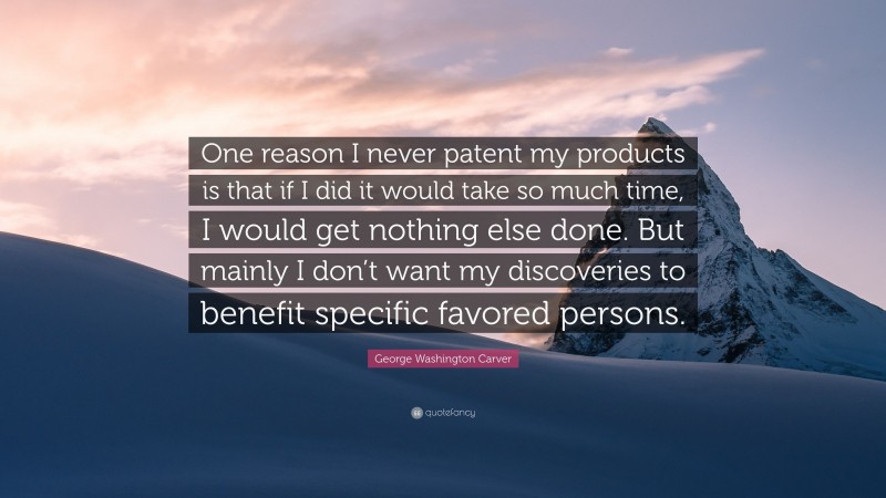 George Washington Carver Quote: “One reason I never patent my products is that if I did it would take so much time, I would get nothing else done. But mainly I don’t want my discoveries to benefit specific favored persons.”