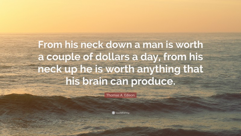 Thomas A. Edison Quote: “From his neck down a man is worth a couple of dollars a day, from his neck up he is worth anything that his brain can produce.”